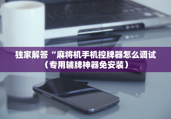 独家解答“麻将机手机控牌器怎么调试(专用辅牌神器免安装) 独家解答“麻将机手机控牌器怎么调试(专用辅牌神器免安装)