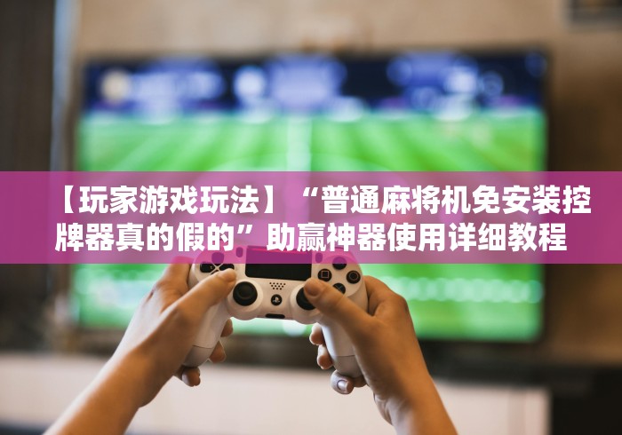 【玩家游戏玩法】“普通麻将机免安装控牌器真的假的”助赢神器使用详细教程