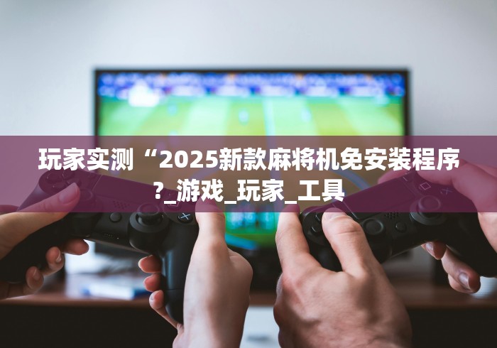 玩家实测“2025新款麻将机免安装程序?_游戏_玩家_工具