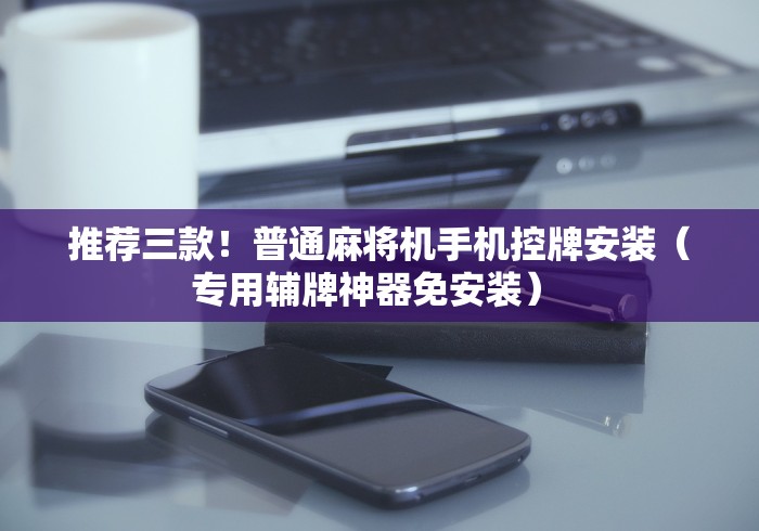 推荐三款！普通麻将机手机控牌安装（专用辅牌神器免安装） 