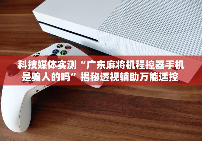 科技媒体实测“广东麻将机程控器手机是骗人的吗”揭秘透视辅助万能遥控 