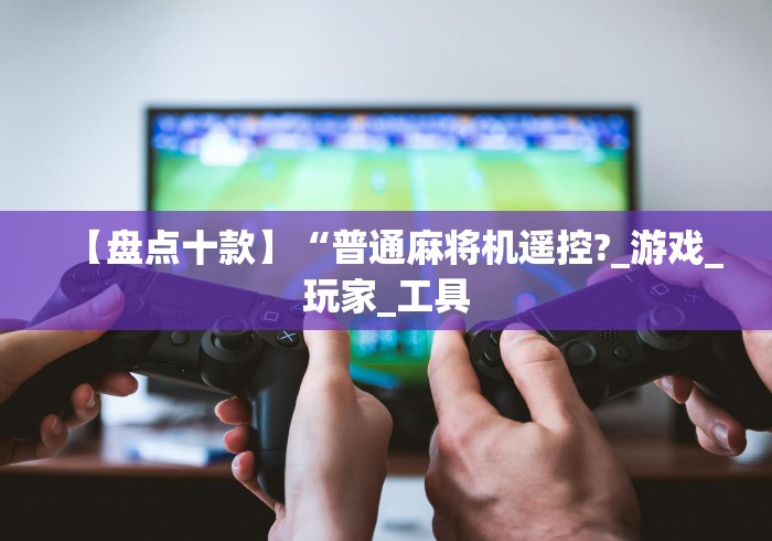 【盘点十款】“普通麻将机遥控?_游戏_玩家_工具